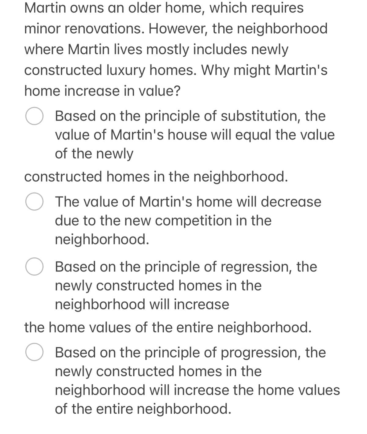 Martin owns an older home, which requires
minor renovations. However, the neighborhood
where Martin lives mostly includes newly
constructed luxury homes. Why might Martin's
home increase in value?
Based on the principle of substitution, the
value of Martin's house will equal the value
of the newly
constructed homes in the neighborhood.
○ The value of Martin's home will decrease
due to the new competition in the
neighborhood.
Based on the principle of regression, the
newly constructed homes in the
neighborhood will increase
the home values of the entire neighborhood.
Based on the principle of progression, the
newly constructed homes in the
neighborhood will increase the home values
of the entire neighborhood.