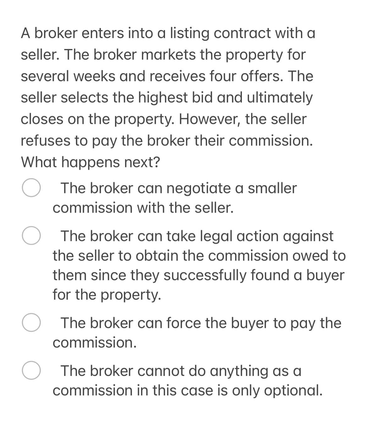 A broker enters into a listing contract with a
seller. The broker markets the property for
several weeks and receives four offers. The
seller selects the highest bid and ultimately
closes on the property. However, the seller
refuses to pay the broker their commission.
What happens next?
The broker can negotiate a smaller
commission with the seller.
О The broker can take legal action against
the seller to obtain the commission owed to
them since they successfully found a buyer
for the property.
О The broker can force the buyer to pay the
commission.
The broker cannot do anything as a
commission in this case is only optional.