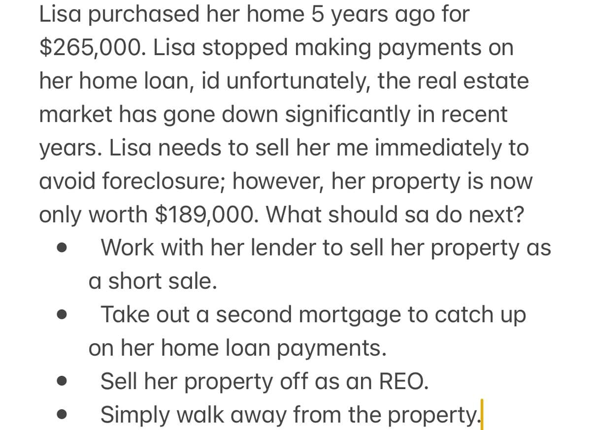 Lisa purchased her home 5 years ago for
$265,000. Lisa stopped making payments on
her home loan, id unfortunately, the real estate
market has gone down significantly in recent
years. Lisa needs to sell her me immediately to
avoid foreclosure; however, her property is now
only worth $189,000. What should sa do next?
Work with her lender to sell her property as
a short sale.
Take out a second mortgage to catch up
on her home loan payments.
Sell her property off as an REO.
Simply walk away from the property.