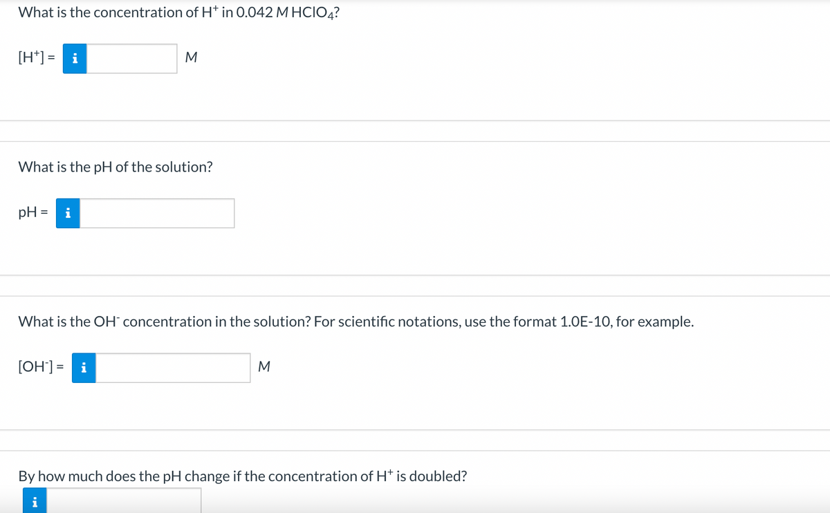 What is the concentration of H* in 0.042 M HCIO4?
[H*] = i
What is the pH of the solution?
pH =
M
What is the OH- concentration in the solution? For scientific notations, use the format 1.0E-10, for example.
[OH-] = i
M
By how much does the pH change if the concentration of H* is doubled?
i