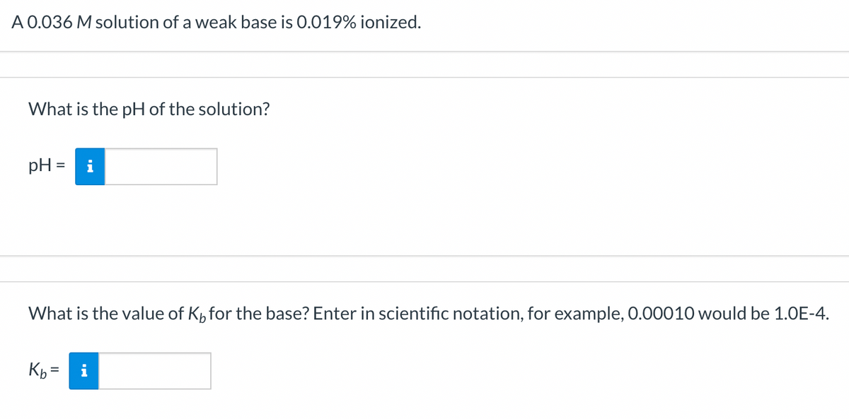 A 0.036 M solution of a weak base is 0.019% ionized.
What is the pH of the solution?
pH= i
What is the value of K for the base? Enter in scientific notation, for example, 0.00010 would be 1.0E-4.
Kb =