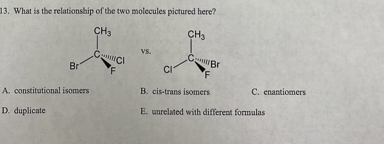 13. What is the relationship of the two molecules pictured here?
CH3
Br
A. constitutional isomers
D. duplicate
CCI
F
VS.
CH3
C
Br
CI
F
B. cis-trans isomers
E. unrelated with different formulas
C. enantiomers