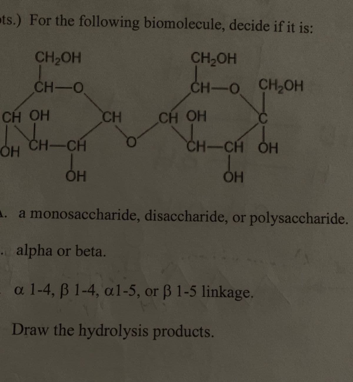 ts.) For the following biomolecule, decide if it is:
CH₂OH
CH-O
ㅎㅎ
CH OH
OH CH-CH
OH
CH
CH₂OH
CH-O CH₂OH
CH OH
CH-CH OH
ОН
A. a monosaccharide, disaccharide, or polysaccharide.
alpha or beta.
a 1-4, ß 1-4, al-5, or ß 1-5 linkage.
Draw the hydrolysis products.