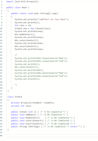 1
2
3
7
8
18
11
12
13
15
16
17
18
19
28
21
23
25
26
27
28
29
38
31
32
33
35
36
37
38
39
41
43
45
46
import java.util.ArrayList;
public class Main (
(
}
public static void main (String[] args)
(
System.out.println("Lab87Sort by Your Name");
System.out.println();
int size = 18;
School on now School (size);
System.out.println();
bhs.bubbleSort();
System.out.println();
bhs.selectionsort();
System.out.println();
bhs.insertionsort();
System.out.println(ow);
System.out.println(bhs. linearSearch("Meg"));
System.out.println(bhs.linearSearch("Sid"));
System.out.println();
bhs.selectionsort();
System.out.println(bs);
System.out.println(bhs.binarySearch("Meg"));
System.out.println(bhs.binarySearch("Sid"));
System.out.println();
class School
(
private ArrayList<Student students;
private int size:
public School (ints) { /* To Be Completed */ }
public void addData() { /* To Be Completed */ }
public void bubbleSort() { /* To Be Completed */ }
public void selectionSort() { /* To Be Completed */ }
public void insertionSort() { /* To Be Completed */ }
public String tostring() { /* To Be Completed */ return **; }