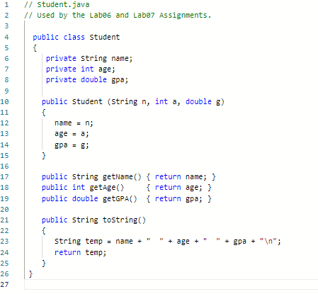 1
NM 456000
2
3
7
8
9
10
11
12
13
14
15
16
17
18
19
20
21
22
23
24
25
26
27
// student.java
// Used by the Labe6 and Labe7 Assignments.
public class student
{
}
private string name;
private int age;
private double gpa;
public student (string n, int a, double g)
{
name = n;
age = a;
gpa = g;
public string getName() { return name; }
public int getAge()
{ return age; }
public double getGPA() { return gpa; }
public string tostring()
{
string temp = name +
return temp;
+ age
+
+ gpa + "\n";