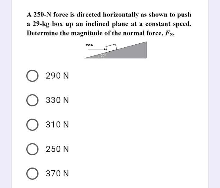 A 250-N force is directed horizontally as shown to push
a 29-kg box up an inclined plane at a constant speed.
Determine the magnitude of the normal force, FN.
250 N
270
O 290 N
O 330 N
O 310 N
O 250 N
O 370 N
