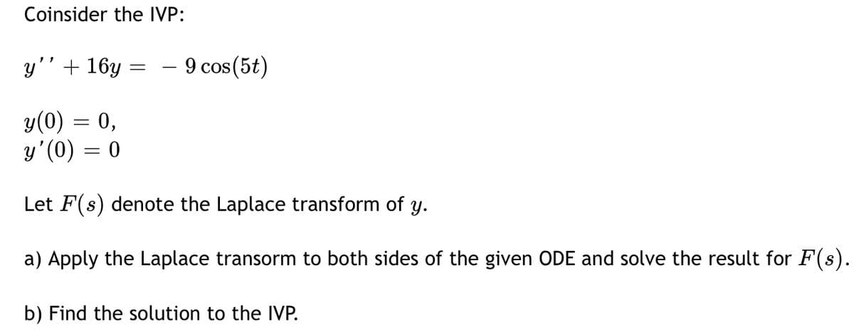 Coinsider the IVP:
y'' + 16y
=
9 cos (5t)
y(0) = 0,
y'(0) = 0
Let F(s) denote the Laplace transform of y.
a) Apply the Laplace transorm to both sides of the given ODE and solve the result for F(s).
b) Find the solution to the IVP.