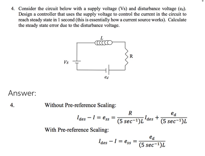 Consider the circuit below with a supply voltage (Vs) and disturbance voltage (ea).
Design a controller that uses the supply voltage to control the current in the circuit to
reach steady state in 1 second (this is essentially how a current source works). Calculate
the steady state error due to the disturbance voltage
