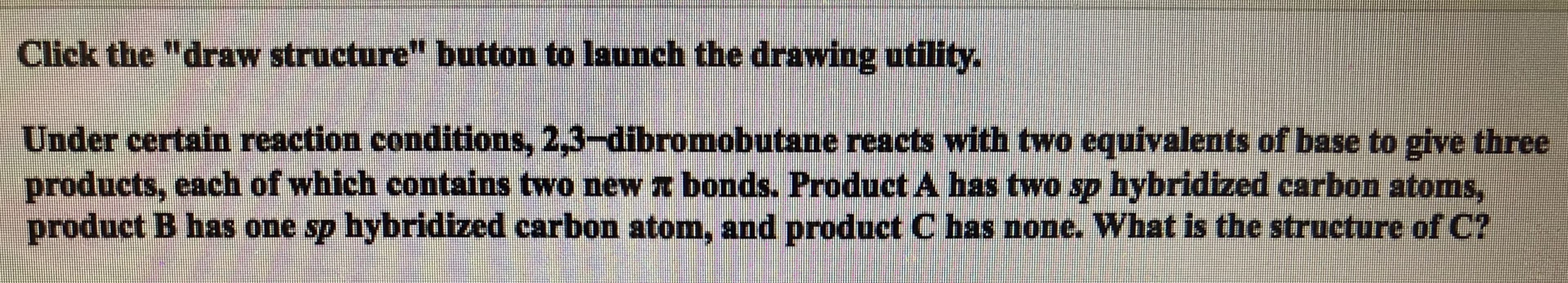 Click the "draw structure" button to launch the drawing utility.
Under certain reaction conditions, 2,3-dibromobutane reacts with two equivalents of base to give three
products, each of which contains two new T bonds. Product A has two sp hybridized carbon atoms,
product B has one sp hybridized carbon atom, and product C has none. What is the structure of C?
