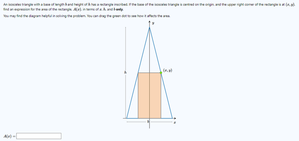 An isosceles triangle with a base of length b and height of h has a rectangle inscribed. If the base of the isosceles triangle is centred on the origin, and the upper right corner of the rectangle is at (x, y),
find an expression for the area of the rectangle, A(z), in terms of x, h, and b only.
You may find the diagram helpful in solving the problem. You can drag the green dot to see how it affects the area.
(x, y)
h
A(x) =