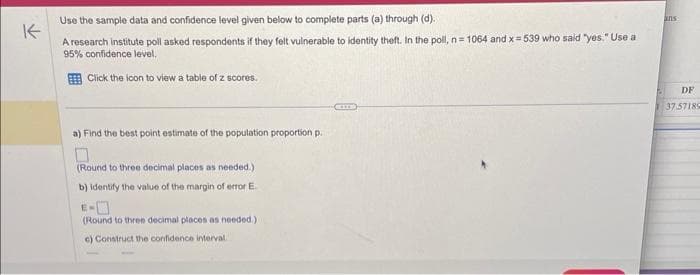 Use the sample data and confidence level given below to complete parts (a) through (d).
K
A research institute poll asked respondents if they felt vulnerable to identity theft. In the poll, n 1064 and x=539 who said "yes." Use a
95% confidence level.
Click the icon to view a table of z scores.
a) Find the best point estimate of the population proportion p.
(Round to three decimal places as needed.)
b) identify the value of the margin of error E.
(Round to three decimal places as needed.)
c) Construct the confidence interval
CEITE
ans
DF
37.57189