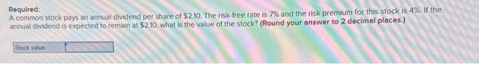 Required:
A common stock pays an annual dividend per share of $2.10. The risk-free rate is 7% and the risk premium for this stock is 4%. If the
annual dividend is expected to remain at $2.10, what is the value of the stock? (Round your answer to 2 decimal places.)
Stock value