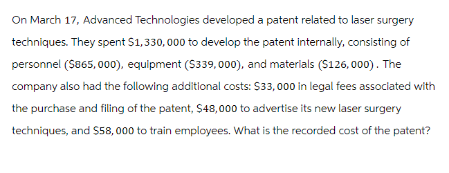 On March 17, Advanced Technologies developed a patent related to laser surgery
techniques. They spent $1,330,000 to develop the patent internally, consisting of
personnel ($865,000), equipment ($339,000), and materials ($126,000). The
company also had the following additional costs: $33,000 in legal fees associated with
the purchase and filing of the patent, $48,000 to advertise its new laser surgery
techniques, and $58,000 to train employees. What is the recorded cost of the patent?
