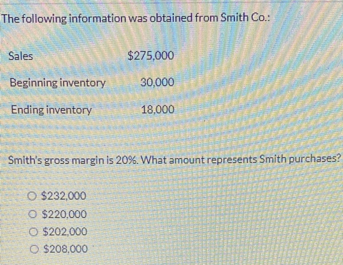 The following information was obtained from Smith Co.:
Sales
Beginning inventory
Ending inventory
$275.000
O $232.000
O $220,000
O $202.000
Ⓒ$208.000
30,000
18.000
Smith's gross margin is 20%. What amount represents Smith purchases?