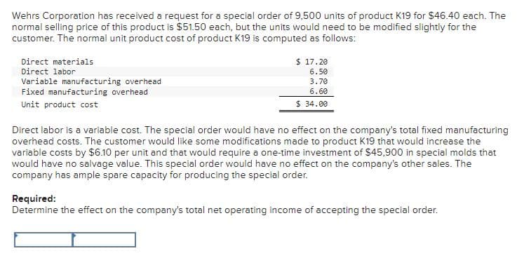 Wehrs Corporation has received a request for a special order of 9,500 units of product K19 for $46.40 each. The
normal selling price of this product is $51.50 each, but the units would need to be modified slightly for the
customer. The normal unit product cost of product K19 is computed as follows:
Direct materials
Direct labor
Variable manufacturing overhead
Fixed manufacturing overhead
Unit product cost
$17.20
6.50
3.70
6.60
$34.00
Direct labor is a variable cost. The special order would have no effect on the company's total fixed manufacturing
overhead costs. The customer would like some modifications made to product K19 that would increase the
variable costs by $6.10 per unit and that would require a one-time investment of $45,900 in special molds that
would have no salvage value. This special order would have no effect on the company's other sales. The
company has ample spare capacity for producing the special order.
Required:
Determine the effect on the company's total net operating income of accepting the special order.