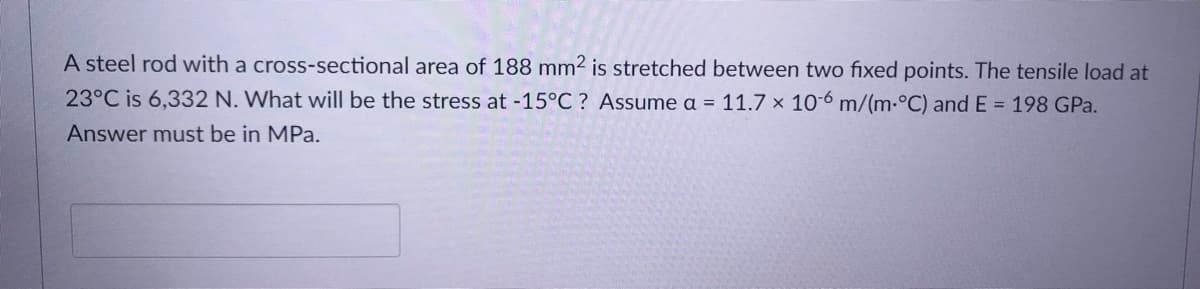 A steel rod with a cross-sectional area of 188 mm2 is stretched between two fixed points. The tensile load at
23°C is 6,332 N. What will be the stress at -15°C ? Assume a = 11.7 x 10-6 m/(m.°C) and E = 198 GPa.
Answer must be in MPa.
