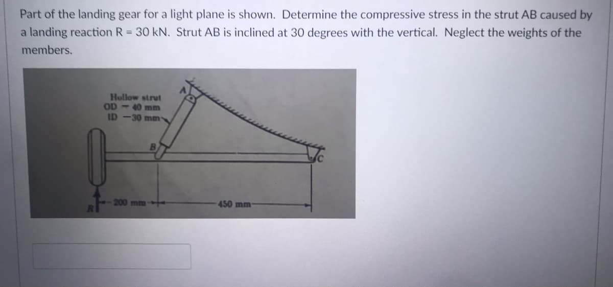 Part of the landing gear for a light plane is shown. Determine the compressive stress in the strut AB caused by
a landing reaction R = 30 kN. Strut AB is inclined at 30 degrees with the vertical. Neglect the weights of the
members.
Hollow strut
OD - 40 mm
ID -30 mm
B
200 mm-
450mm
