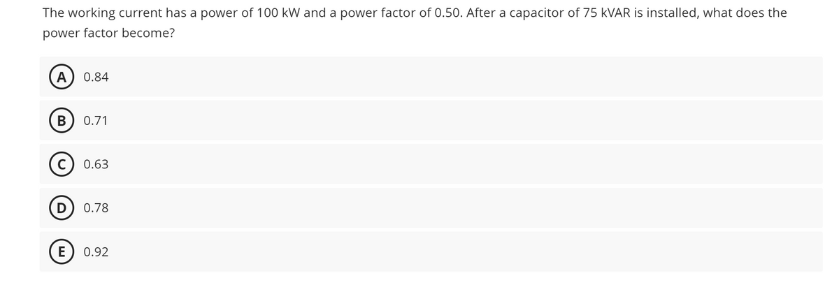 The working current has a power of 100 kW and a power factor of 0.50. After a capacitor of 75 KVAR is installed, what does the
power factor become?
A 0.84
B 0.71
C 0.63
D 0.78
E 0.92