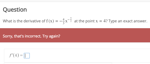 Question
What is the derivative of f(x) = -x at the point x = 4? Type an exact answer.
Sorry, that's incorrect. Try again?
f'(4)= |