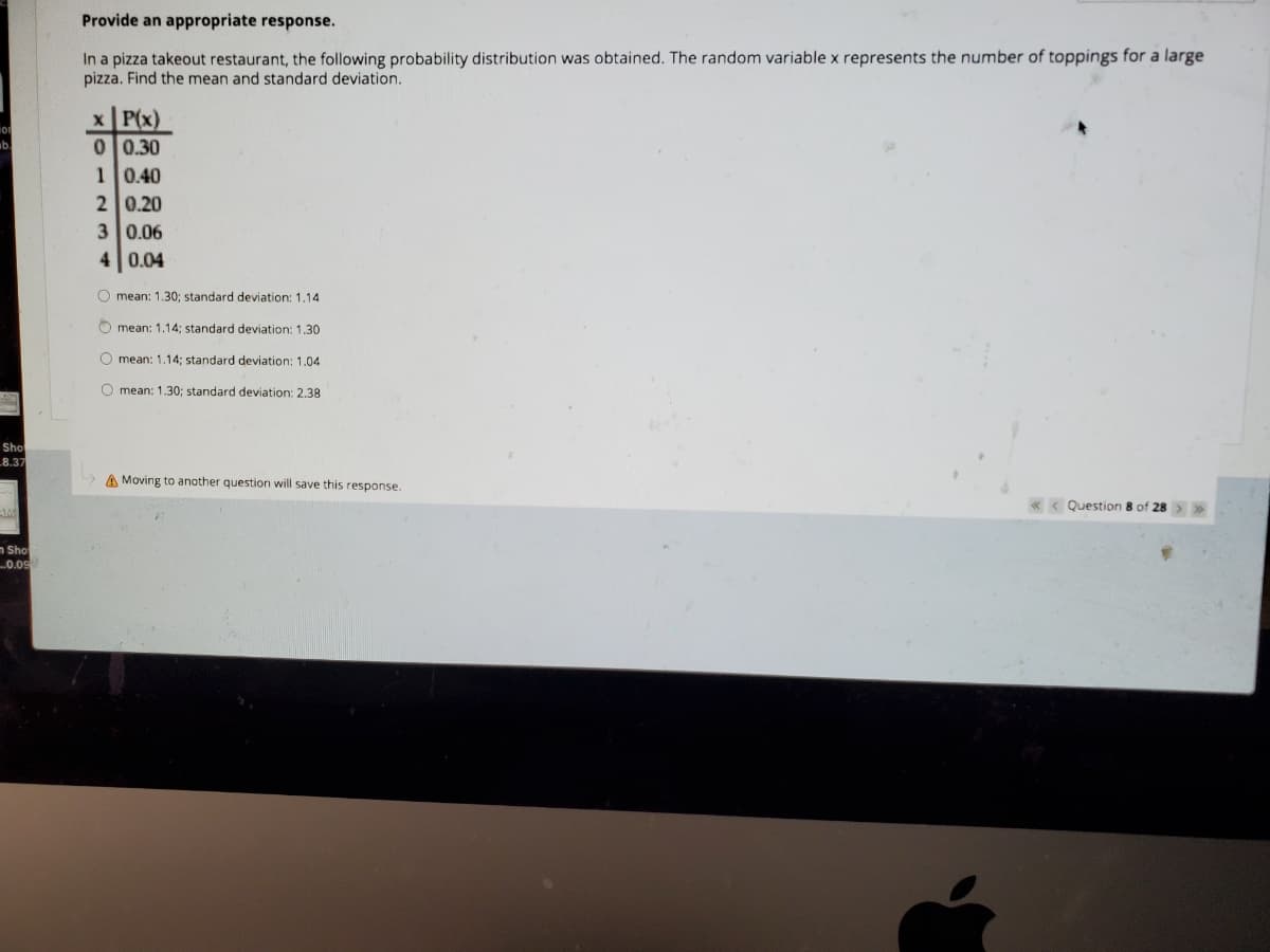Provide an appropriate response.
In a pizza takeout restaurant, the following probability distribution was obtained. The random variable x represents the number of toppings for a large
pizza. Find the mean and standard deviation.
x P(x)
0 0.30
10.40
2 0.20
3 0.06
4 0.04
O mean: 1.30; standard deviation: 1,14
O mean: 1,14: standard deviation: 1,30
O mean: 1,14; standard deviation: 1.04
O mean: 1.30; standard deviation: 2,38
Sho
8.37
A Moving to another question will save this response.
< Question 8 of 28
n Sho
.0.09
