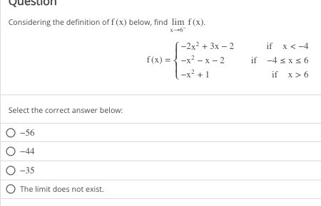 Considering the definition of f(x) below, find lim f(x).
x-*6
Select the correct answer below:
O -56
O-44
O-35
O The limit does not exist.
-2x² + 3x - 2
f(x)=x²-x-2
-x²+1
if x < -4
if -4 ≤x≤6
if x > 6