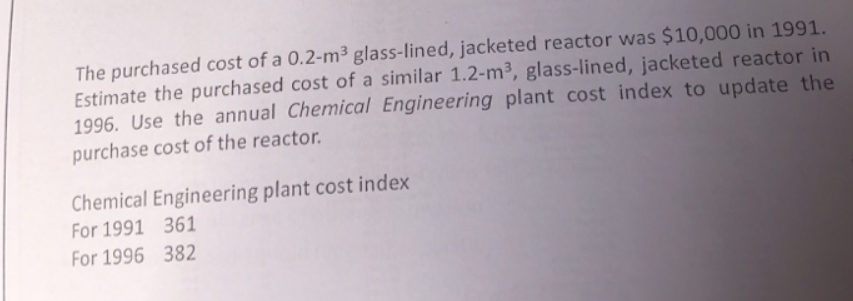 The purchased cost of a 0.2-m³ glass-lined, jacketed reactor was $10,000 in 1991.
Estimate the purchased cost of a similar 1.2-m³, glass-lined, jacketed reactor in
1996. Use the annual Chemical Engineering plant cost index to update the
purchase cost of the reactor.
Chemical Engineering plant cost index
For 1991
For 1996
361
382