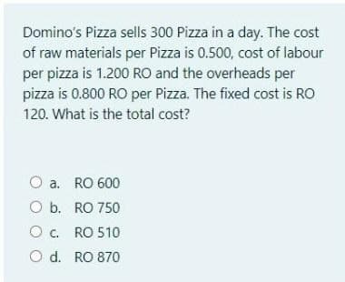 Domino's Pizza sells 300 Pizza in a day. The cost
of raw materials per Pizza is 0.500, cost of labour
per pizza is 1.200 RO and the overheads per
pizza is 0.800 RO per Pizza. The fixed cost is RO
120. What is the total cost?
O a. RO 600
O b. RO 750
O. RO 510
O d. RO 870
