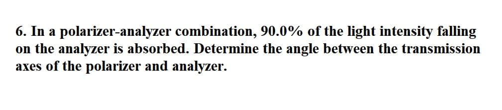 6. In a polarizer-analyzer combination, 90.0% of the light intensity falling
on the analyzer is absorbed. Determine the angle between the transmission
axes of the polarizer and analyzer.
