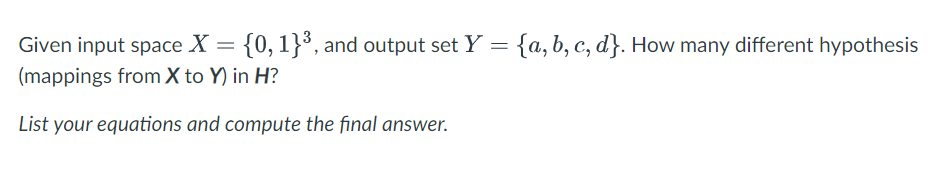 Given input space X = {0, 1}°, and output set Y = {a,b, c, d}. How many different hypothesis
(mappings from X to Y) in H?
List your equations and compute the final answer.
