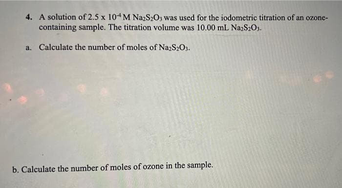 4. A solution of 2.5 x 104M NazS203 was used for the iodometric titration of an ozone-
containing sample. The titration volume was 10.00 mL NazS2O3.
a. Calculate the number of moles of Na2S2O3.
b. Calculate the number of moles of ozone in the sample.
