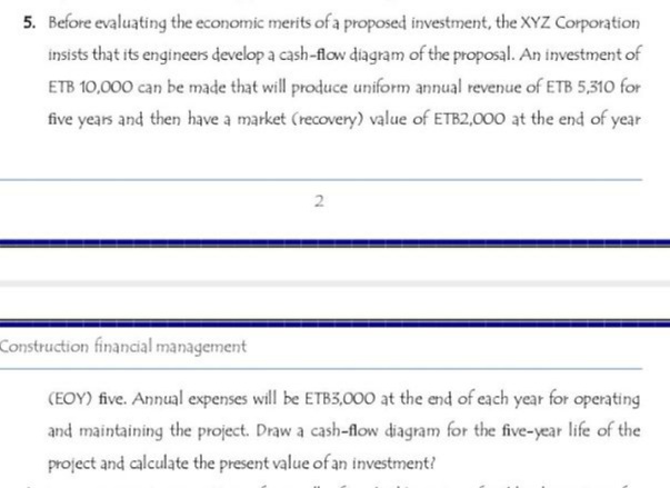 5. Before evaluating the economic merits of a proposed investment, the XYZ Corporation
insists that its engineers develop a cash-flow diagram of the proposal. An investment of
ETB 10,000 can be made that will produce uniform annual revenue of ETB 5,310 for
five years and then have a market (recovery) value of ETB2,000 at the end of year
2
Construction financial management
(EOY) five. Annual expenses will be ETB3,000 at the end of each year for operating
and maintaining the project. Draw a cash-flow diagram for the five-year life of the
project and calculate the present value of an investment?

