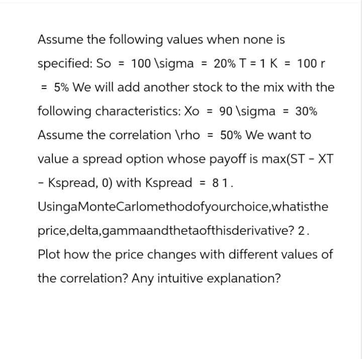 Assume the following values when none is
specified: So 100 \sigma = 20% T = 1K = 100 r
= 5% We will add another stock to the mix with the
following characteristics: Xo = 90 \sigma = 30%
Assume the correlation \rho = 50% We want to
value a spread option whose payoff is max(ST-XT
- Kspread, 0) with Kspread = 81.
UsingaMonte Carlomethodofyourchoice, whatisthe
price,delta,gammaandthetaofthisderivative? 2.
Plot how the price changes with different values of
the correlation? Any intuitive explanation?
