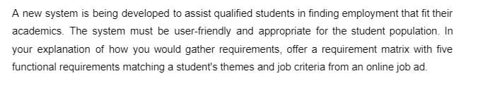 A new system is being developed to assist qualified students in finding employment that fit their
academics. The system must be user-friendly and appropriate for the student population. In
your explanation of how you would gather requirements, offer a requirement matrix with five
functional requirements matching a student's themes and job criteria from an online job ad.