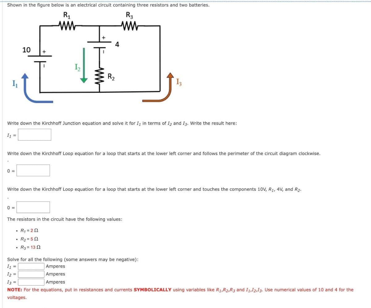 Shown in the figure below is an electrical circuit containing three resistors and two batteries.
R₁
www
4
R3
www
I
10
+
ww
13
Write down the Kirchhoff Junction equation and solve it for I, in terms of 12 and 13. Write the result here:
11
Write down the Kirchhoff Loop equation for a loop that starts at the lower left corner and follows the perimeter of the circuit diagram clockwise.
0
Write down the Kirchhoff Loop equation for a loop that starts at the lower left corner and touches the components 10V, R1, 4V, and R2.
0 =>
The resistors in the circuit have the following values:
•
R₁ = 22
R2=502
R3 = 132
Solve for all the following (some answers may be negative):
1₁ =
12 =
13 =
Amperes
Amperes
Amperes
NOTE: For the equations, put in resistances and currents SYMBOLICALLY using variables like R1, R2, R3 and 11,12,13. Use numerical values of 10 and 4 for the
voltages.