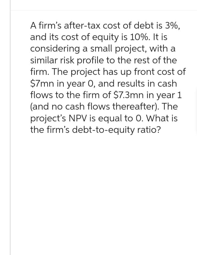 A firm's after-tax cost of debt is 3%,
and its cost of equity is 10%. It is
considering a small project, with a
similar risk profile to the rest of the
firm. The project has up front cost of
$7mn in year 0, and results in cash
flows to the firm of $7.3mn in year 1
(and no cash flows thereafter). The
project's NPV is equal to 0. What is
the firm's debt-to-equity ratio?