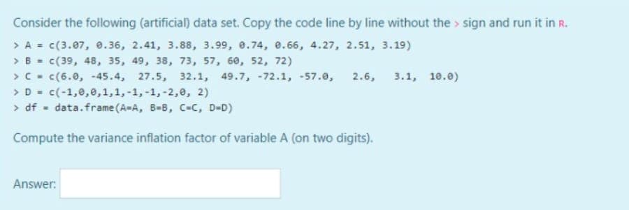 Consider the following (artificial) data set. Copy the code line by line without the sign and run it in R.
> A = c(3.07, 0.36, 2.41, 3.88, 3.99, 0.74, 0.66, 4.27, 2.51, 3.19)
> B =
c(39, 48, 35, 49, 38, 73, 57, 60, 52, 72)
> C = C(6.0, -45.4, 27.5, 32.1, 49.7, -72.1, -57.0, 2.6, 3.1, 10.0)
> D = c(-1,0,0,1,1,-1,-1, -2,0, 2)
> df = data.frame (A-A, B-B, C=C, D=D)
Compute the variance inflation factor of variable A (on two digits).
Answer: