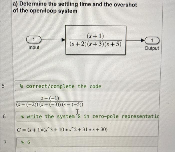 a) Determine the settling time and the overshot
of the open-loop system
(s+1)
(s+2)(s+3)(s+ 5)
1.
(1.
Input
Output
% correct/complete the code
S-(-1)
(s - (-2)) (s – (-3)) (s – (–5))
% write the system G in zero-pole representatic
G= (s+ 1)/(s3+ 10 *s^2+31 *s+30)
7.
% G
5.
