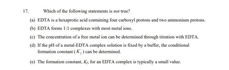 17.
Which of the following statements is not true?
(a) EDTA is a hexaprotic acid containing four carboxyl protons and two ammonium protons.
(b) EDTA forms 1:1 complexes with most metal ions.
(c) The concentration of a free metal ion can be determined through titration with EDTA.
(d) If the pH of a metal-EDTA complex solution is fixed by a buffer, the conditional
formation constant (K,) can be determined.
(e) The formation constant, K, for an EDTA complex is typically a small value.