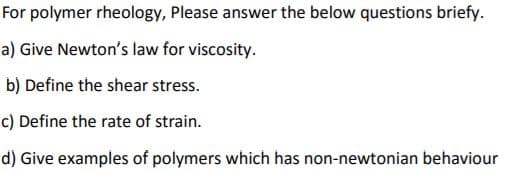 For polymer rheology, Please answer the below questions briefy.
a) Give Newton's law for viscosity.
b) Define the shear stress.
c) Define the rate of strain.
d) Give examples of polymers which has non-newtonian behaviour

