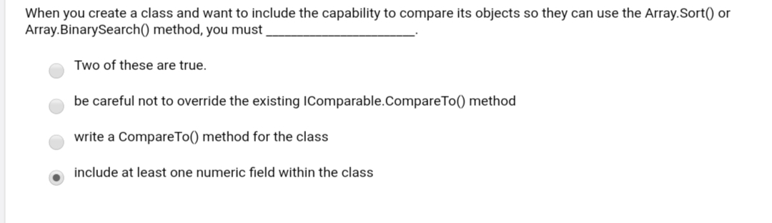 When you create a class and want to include the capability to compare its objects so they can use the Array.Sort() or
Array.BinarySearch() method, you must
Two of these are true.
be careful not to override the existing IComparable.CompareTo() method
write a CompareTo() method for the class
include at least one numeric field within the class
