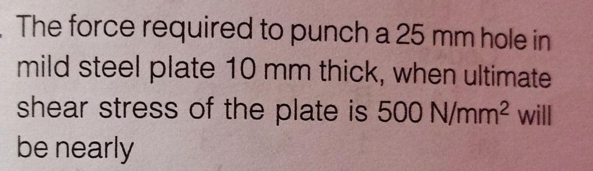 The force required to punch a 25 mm hole in
mild steel plate 10 mm thick, when ultimate
shear stress of the plate is 500 N/mm2 will
be nearly
