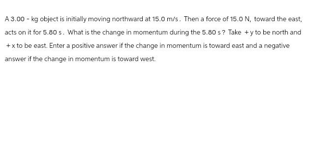 A 3.00 - kg object is initially moving northward at 15.0 m/s. Then a force of 15.0 N, toward the east,
acts on it for 5.80 s. What is the change in momentum during the 5.80 s? Take +y to be north and
+x to be east. Enter a positive answer if the change in momentum is toward east and a negative
answer if the change in momentum is toward west.