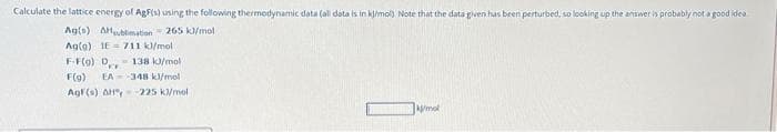 Calculate the lattice energy of AgFis) using the following thermodynamic data (all data is in kj/mol). Note that the data given has been perturbed, so looking up the answer is probably not a good idea.
Ag(s) AHsublimation 265 kJ/mol
Ag(g) 1E-711 kl/mol
F-F(9) D - 138 kJ/mol
F(9) EA 348 kJ/mol
Agf(s) AH-225 k/mol
mol