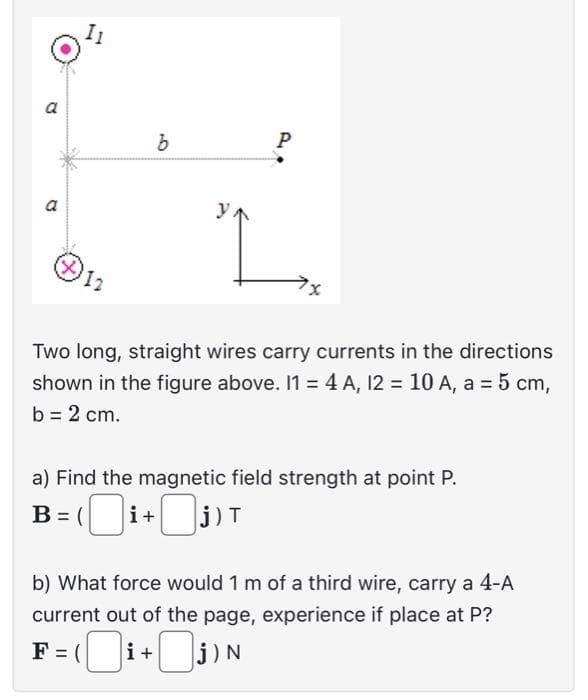 a
a
12
b
Р
PP
Two long, straight wires carry currents in the directions
shown in the figure above. 11 = 4 A, 12 = 10 A, a = 5 cm,
b = 2 cm.
a) Find the magnetic field strength at point P.
B= (i+j)T
b) What force would 1 m of a third wire, carry a 4-A
current out of the page, experience if place at P?
F=(i+
j) N