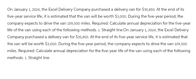 On January 1, 2024, the Excel Delivery Company purchased a delivery van for $35,850. At the end of its
five-year service life, it is estimated that the van will be worth $3,000. During the five-year period, the
company expects to drive the van 109,500 miles. Required: Calculate annual depreciation for the five-year
life of the van using each of the following methods. 1. Straight line.On January 1, 2024, the Excel Delivery
Company purchased a delivery van for $35,850. At the end of its five-year service life, it is estimated that
the van will be worth $3,000. During the five-year period, the company expects to drive the van 109,500
miles. Required: Calculate annual depreciation for the five-year life of the van using each of the following
methods. 1. Straight line.