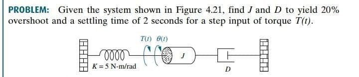 PROBLEM: Given the system shown in Figure 4.21, find J and D to yield 20%
overshoot and a settling time of 2 seconds for a step input of torque T(t).
T(1) O(1)
K = 5 N-m/rad
