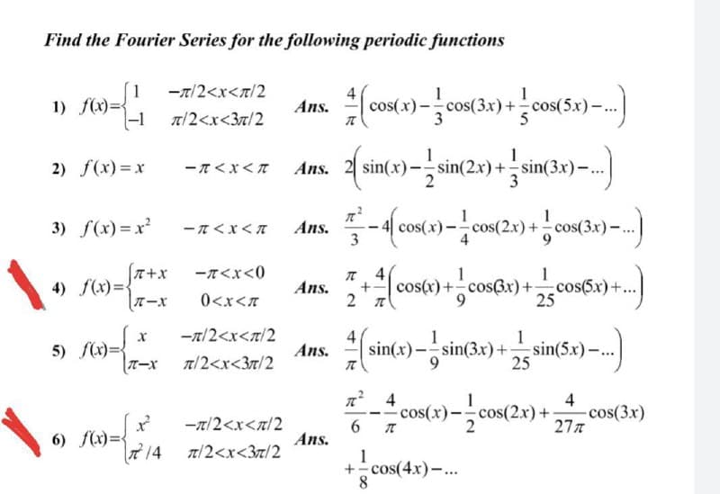 Find the Fourier Series for the following periodic functions
1
-T/2<x<n/2
1) f(x)={
|-1
cos(x) -cos(3x)+cos(5x)-
Ans.
T/2<x<3n/2
1
2) f(x)=x
-T<x<n Ans. 2 sin(x)-sin(2x)+sin(3x)-.|
3) f(x) = x
- n<x< T
Ans.
cos(x
cos(2x) +:
T+x
4) f(x)=
TーX
-T<x<0
4
1
cos(x)+cosBx)+cos(6x)+...
25
Ans.
0<x<7
-r/2<x<t/2
4
Ans.
1
1
5) f(x)=
sin(x)-sin(3x)+sin(5x)–..
t/2<x<3r/2
25
cos(x)-cos
4
-cos(3x)
277
cos(2x)+
-x/2<x<n/2
6) f(x)={
2 14
Ans.
Tt/2<x<3t/2
1
+cos(4x)-.
8.
