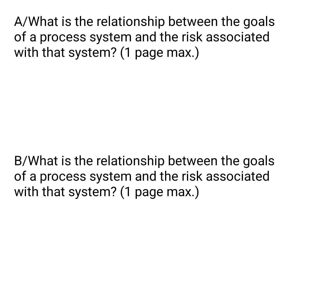 A/What is the relationship between the goals
of a process system and the risk associated
with that system? (1 page max.)
B/What is the relationship between the goals
of a process system and the risk associated
with that system? (1 page max.)

