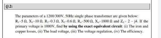 Q.2:
The parameters of a 1200/300V, 50HZ single phase transformer are given below:
R 5 0, X,-10 0, R, 0.3 A, X, 0.6 0, R, 500 , X,-1800 N and Z= 2 - j4. If the
primary voltage is 1000V, find by using the exact equivalent circuit: (i) The iron and
copper losses, (ii) The load voltage, (iii) The voltage regulation, (iv) The efficiency.
