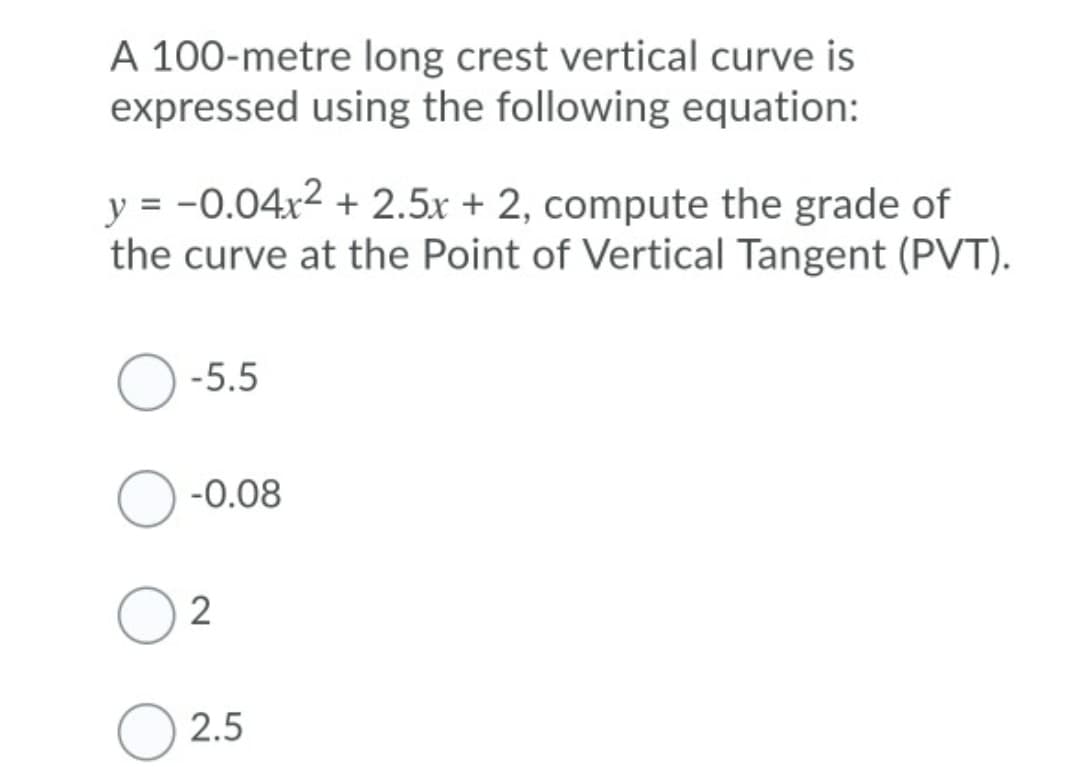 A 100-metre long crest vertical curve is
expressed using the following equation:
y = -0.04x2 + 2.5x + 2, compute the grade of
the curve at the Point of Vertical Tangent (PVT).
-5.5
-0.08
2.5
